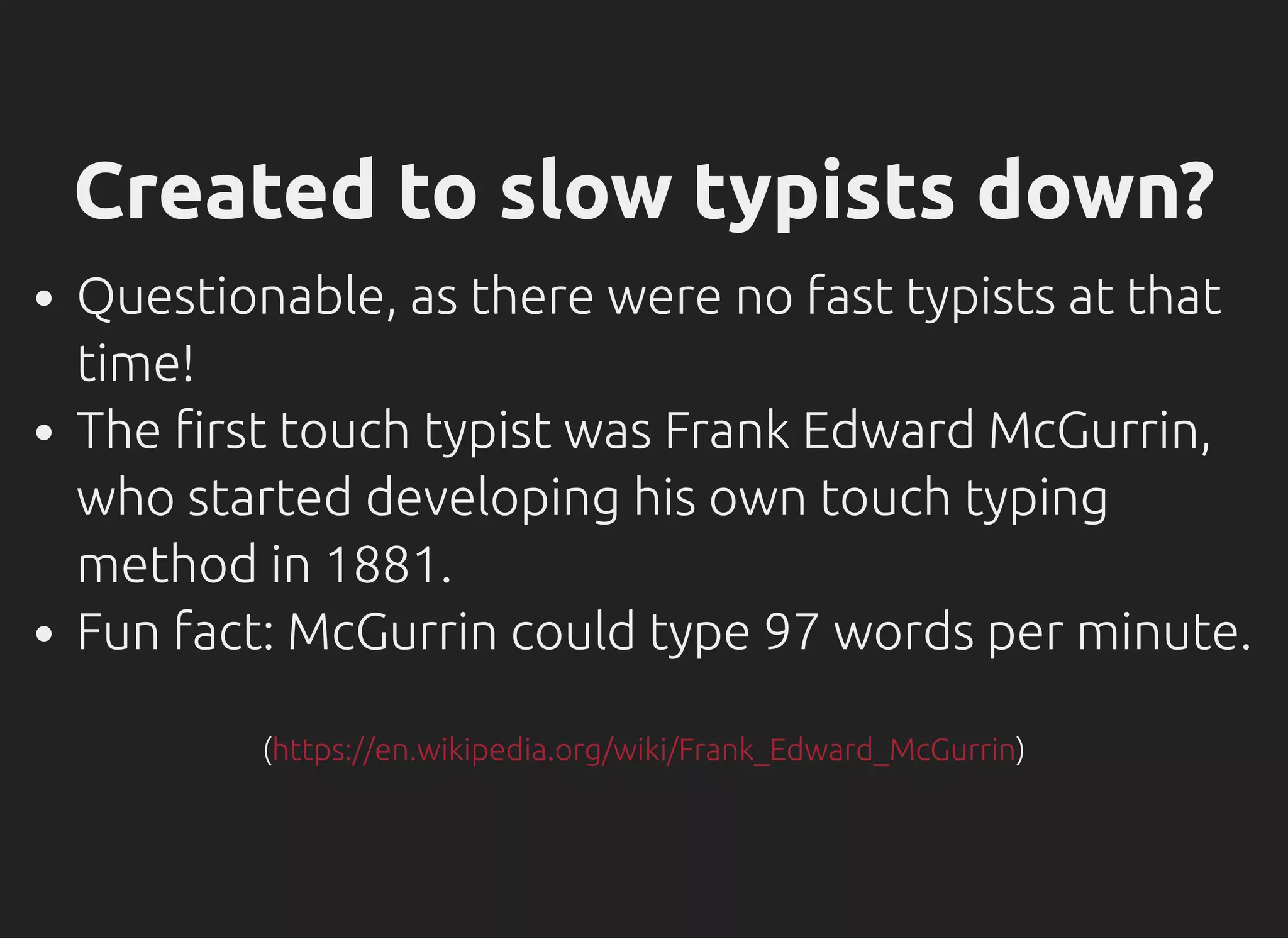 Created to slow typists down?
Questionable, as there were no fast typists at that
time!
The rst touch typist was Frank Edward McGurrin,
who started developing his own touch typing
method in 1881.
Fun fact: McGurrin could type 97 words per minute.
( )https://en.wikipedia.org/wiki/Frank_Edward_McGurrin
 