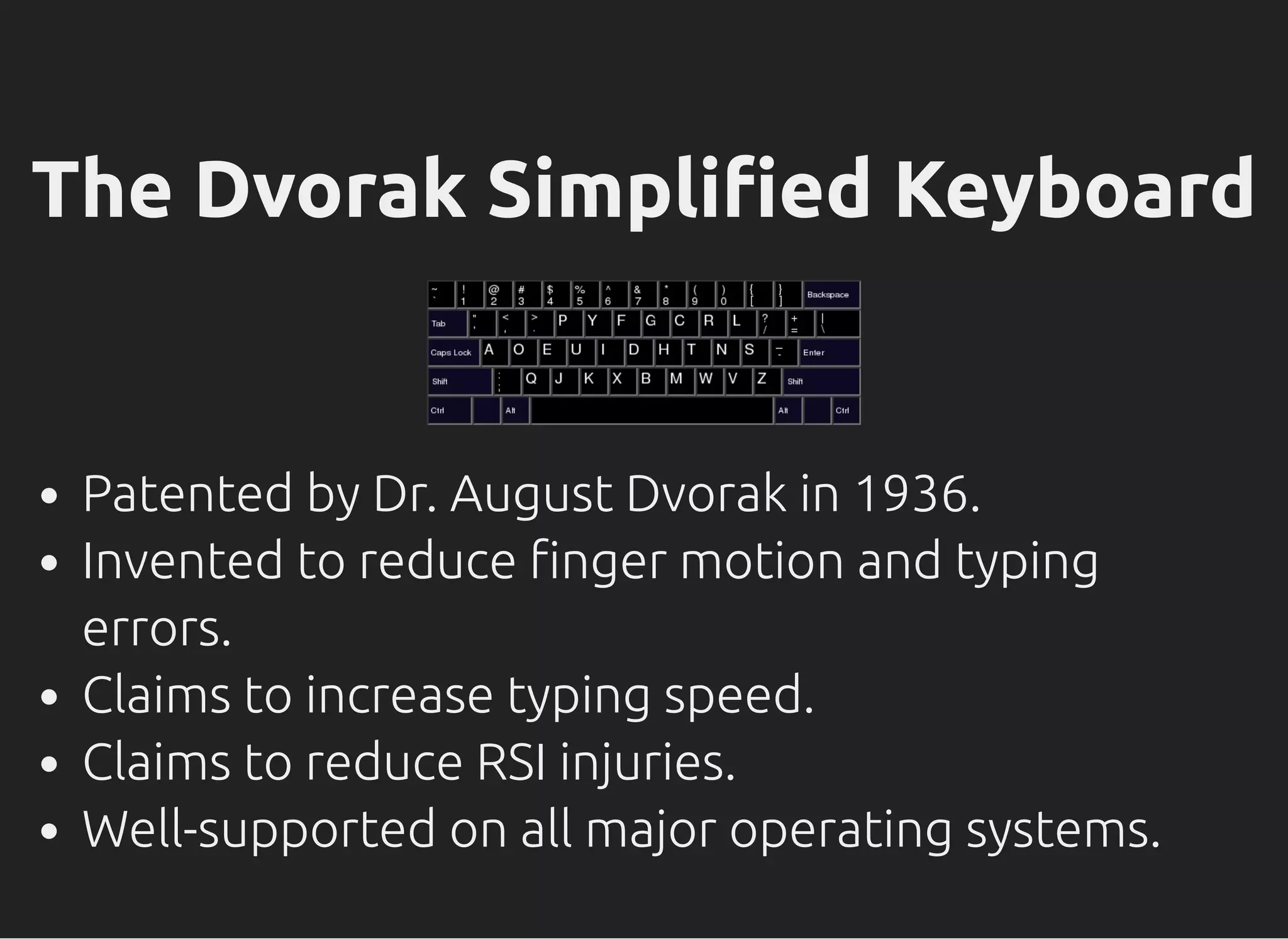 The Dvorak Simpli ed Keyboard
Patented by Dr. August Dvorak in 1936.
Invented to reduce nger motion and typing
errors.
Claims to increase typing speed.
Claims to reduce RSI injuries.
Well-supported on all major operating systems.
 