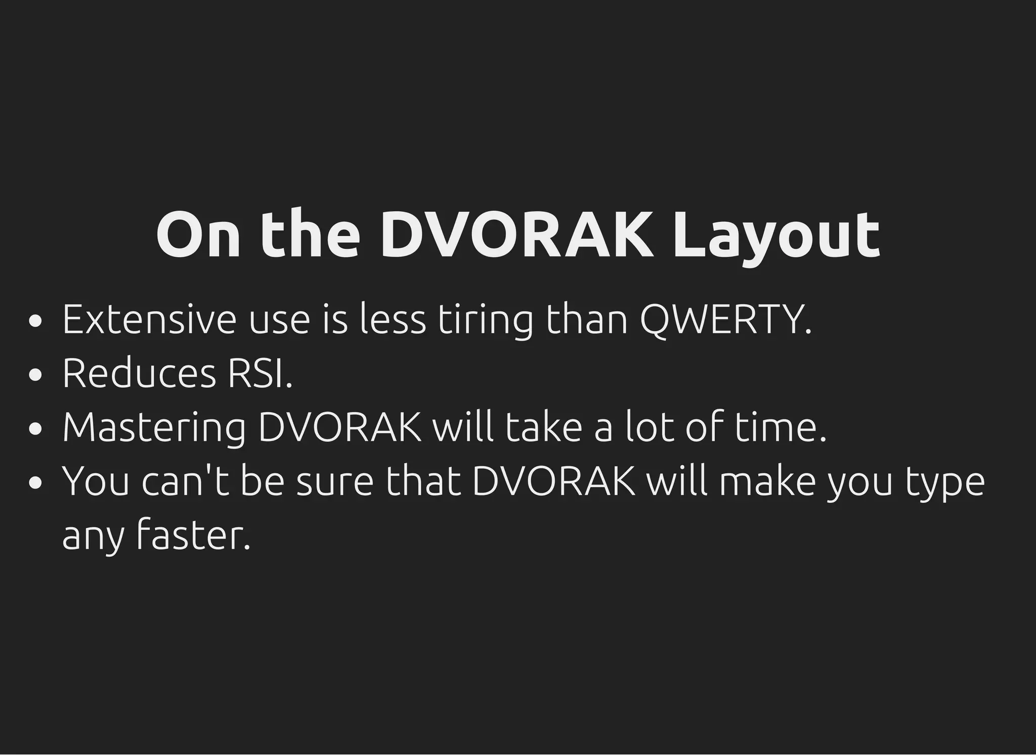 On the DVORAK Layout
Extensive use is less tiring than QWERTY.
Reduces RSI.
Mastering DVORAK will take a lot of time.
You can't be sure that DVORAK will make you type
any faster.
 
