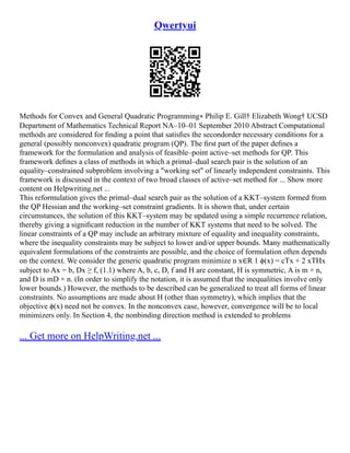Qwertyui
Methods for Convex and General Quadratic Programming∗ Philip E. Gill† Elizabeth Wong† UCSD
Department of Mathematics Technical Report NA–10–01 September 2010 Abstract Computational
methods are considered for ﬁnding a point that satisﬁes the secondorder necessary conditions for a
general (possibly nonconvex) quadratic program (QP). The ﬁrst part of the paper deﬁnes a
framework for the formulation and analysis of feasible–point active–set methods for QP. This
framework deﬁnes a class of methods in which a primal–dual search pair is the solution of an
equality–constrained subproblem involving a "working set" of linearly independent constraints. This
framework is discussed in the context of two broad classes of active–set method for ... Show more
content on Helpwriting.net ...
This reformulation gives the primal–dual search pair as the solution of a KKT–system formed from
the QP Hessian and the working–set constraint gradients. It is shown that, under certain
circumstances, the solution of this KKT–system may be updated using a simple recurrence relation,
thereby giving a signiﬁcant reduction in the number of KKT systems that need to be solved. The
linear constraints of a QP may include an arbitrary mixture of equality and inequality constraints,
where the inequality constraints may be subject to lower and/or upper bounds. Many mathematically
equivalent formulations of the constraints are possible, and the choice of formulation often depends
on the context. We consider the generic quadratic program minimize n x∈R 1 ϕ(x) = cTx + 2 xTHx
subject to Ax = b, Dx ≥ f, (1.1) where A, b, c, D, f and H are constant, H is symmetric, A is m × n,
and D is mD × n. (In order to simplify the notation, it is assumed that the inequalities involve only
lower bounds.) However, the methods to be described can be generalized to treat all forms of linear
constraints. No assumptions are made about H (other than symmetry), which implies that the
objective ϕ(x) need not be convex. In the nonconvex case, however, convergence will be to local
minimizers only. In Section 4, the nonbinding direction method is extended to problems
... Get more on HelpWriting.net ...
 