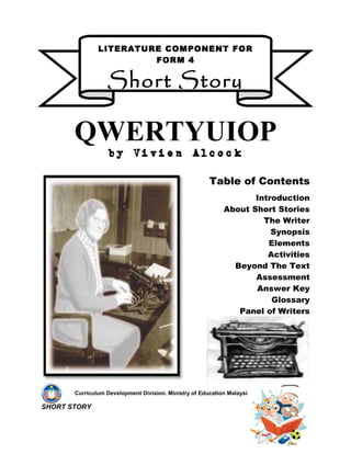 LITERATURE COMPONENT FOR
                        FORM 4


                  Short Story

       QWERTYUIOP
                   by Vivien Alcock

                                                       Table of Contents
                                                                   Introduction
                                                            About Short Stories
                                                                     The Writer
                                                                       Synopsis
                                                                      Elements
                                                                      Activities
                                                              Beyond The Text
                                                                   Assessment
                                                                   Answer Key
                                                                       Glossary
                                                               Panel of Writers




       Curriculum Development Division. Ministry of Education Malaysia. 2009

SHORT STORY
 