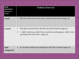 MISS BROOME’S Character Traits Evidence from text Loyal  Been here forty-three years, girl, woman and old misery (page 25) Lonely  This place was her home, this job was all she lived for (page 25) “… didn’t want to go…didn’t have anywhere worth going to…didn’t  have any family who’d own her.” (page 25) Bad-tempered It screamed, shaking and snapping its keys like castanets (page 20) 