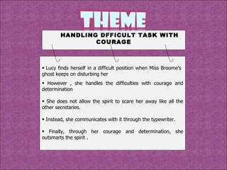 Lucy finds herself in a difficult position when Miss Broome’s  ghost keeps on disturbing her However , she handles the difficulties with courage and determination She does not allow the spirit to scare her away like all the other secretaries. Instead, she communicates with it through the typewriter. Finally, through her courage and determination, she outsmarts the spirit . HANDLING DFFICULT TASK WITH COURAGE 