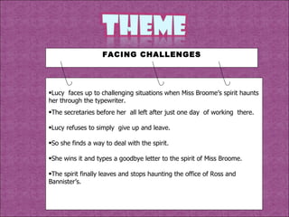 Lucy  faces up to challenging situations when Miss Broome’s spirit haunts her through the typewriter. The secretaries before her  all left after just one day  of working  there. Lucy refuses to simply  give up and leave. So she finds a way to deal with the spirit. She wins it and types a goodbye letter to the spirit of Miss Broome. The spirit finally leaves and stops haunting the office of Ross and Bannister’s. FACING CHALLENGES 