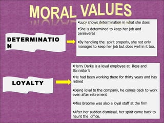 DETERMINATION Lucy shows determination in what she does She is determined to keep her job and perseveres By handling the  spirit properly, she not only manages to keep her job but does well in it too. LOYALTY Harry Darke is a loyal employee at  Ross and Bannister’s He had been working there for thirty years and has retired Being loyal to the company, he comes back to work even after retirement Miss Broome was also a loyal staff at the firm  After her sudden dismissal, her spirit came back to haunt the  office. 