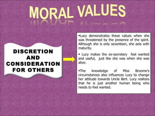 DISCRETION AND CONSIDERATION FOR OTHERS Lucy demonstrates these values when she was threatened by the presence of the spirit. Although she is only seventeen, she acts with maturity. Lucy makes the ex-secretary  feel wanted and useful,  just like she was when she was alive. The knowledge of Miss Broome’s circumstances also influences Lucy to change her attitude towards Uncle Bert. Lucy realizes that he is just another human being who needs to feel wanted. 