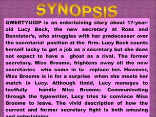 QWERTYUIOP is an entertaining story about 17-year-old Lucy Beck, the new secretary at Ross and Bannister’s, who struggles with her predecessor over the secretarial  position at the  firm. Lucy Beck counts herself lucky to get a job as a secretary but she does not expect to have a  ghost as a rival. The former secretary, Miss Broome, frightens away all the new secretaries  who come in to  replace her. However, Miss Broome is in for a surprise  when she meets her match in Lucy. Although timid, Lucy manages to tactfully  handle Miss Broome. Communicating through the typewriter, Lucy tries to convince Miss Broome to leave. The vivid description of how the current and former secretary fight is both amusing and entertaining. 