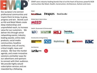 EMAP owns industry-leading brands that sit at the heart of business powerful B2B
communities like Retail, Health, Construction, Architecture, fashion and more: 

Our purpose is to connect
professional communities and
inspire them to know, to grow,
progress and win. Brands such
as HSJ and Retail Week create
deep relationships and
unparalleled reach, to increase
value for our customers.  We
deliver this through senior
networking events; industry
leading awards; online data
products; social media
communities; headline
conferences and, of course,
critical insight, news and
analysis. We hear the market
agenda, and create innovative
solutions and better ways for
our advertisers and sponsors
to connect with their audience.
We provide highly valued
subscription services and are
rewarded by a following.

 