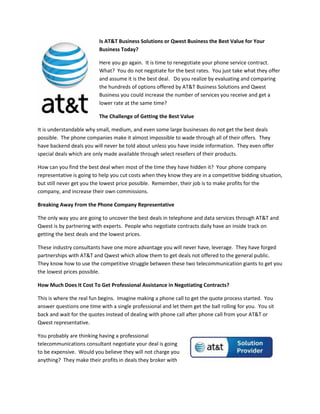 Is AT&T Business Solutions or Qwest Business the Best Value for Your
                          Business Today?

                          Here you go again. It is time to renegotiate your phone service contract.
                          What? You do not negotiate for the best rates. You just take what they offer
                          and assume it is the best deal. Do you realize by evaluating and comparing
                          the hundreds of options offered by AT&T Business Solutions and Qwest
                          Business you could increase the number of services you receive and get a
                          lower rate at the same time?

                          The Challenge of Getting the Best Value

It is understandable why small, medium, and even some large businesses do not get the best deals
possible. The phone companies make it almost impossible to wade through all of their offers. They
have backend deals you will never be told about unless you have inside information. They even offer
special deals which are only made available through select resellers of their products.

How can you find the best deal when most of the time they have hidden it? Your phone company
representative is going to help you cut costs when they know they are in a competitive bidding situation,
but still never get you the lowest price possible. Remember, their job is to make profits for the
company, and increase their own commissions.

Breaking Away From the Phone Company Representative

The only way you are going to uncover the best deals in telephone and data services through AT&T and
Qwest is by partnering with experts. People who negotiate contracts daily have an inside track on
getting the best deals and the lowest prices.

These industry consultants have one more advantage you will never have, leverage. They have forged
partnerships with AT&T and Qwest which allow them to get deals not offered to the general public.
They know how to use the competitive struggle between these two telecommunication giants to get you
the lowest prices possible.

How Much Does It Cost To Get Professional Assistance in Negotiating Contracts?

This is where the real fun begins. Imagine making a phone call to get the quote process started. You
answer questions one time with a single professional and let them get the ball rolling for you. You sit
back and wait for the quotes instead of dealing with phone call after phone call from your AT&T or
Qwest representative.

You probably are thinking having a professional
telecommunications consultant negotiate your deal is going
to be expensive. Would you believe they will not charge you
anything? They make their profits in deals they broker with
 
