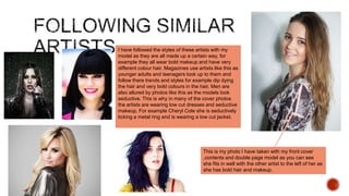 I have followed the styles of these artists with my
model as they are all made up a certain way, for
example they all wear bold makeup and have very
different colour hair. Magazines use artists like this as
younger adults and teenagers look up to them and
follow there trends and styles for example dip dying
the hair and very bold colours in the hair. Men are
also allured by photos like this as the models look
seductive. This is why in many of the cover photos
the artists are wearing low cut dresses and seductive
makeup. For example Cheryl Cole she is seductively
licking a metal ring and is wearing a low cut jacket.
This is my photo I have taken with my front cover
,contents and double page model as you can see
she fits in well with the other artist to the left of her as
she has bold hair and makeup.
 