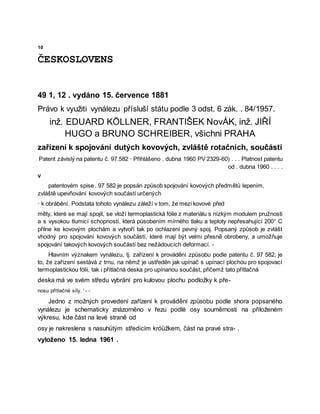 10
ČESKOSLOVENS
49 1, 12 . vydáno 15. července 1881
Právo k využiti vynálezu přísluší státu podle 3 odst. 6 zák. . 84/1957.
inž. EDUARD KÖLLNER, FRANTIŠEK NovÁK, inž. JIŘÍ
HUGO a BRUNO SCHREIBER, všichni PRAHA
zařízení k spojování dutých kovových, zvláště rotačních, součástí
Patent závislý na patentu č. 97.582 · Přihlášeno . dubna 1960 PV 2329-60) . . . Platnost patentu
od . dubna 1960 . . . .
V
patentovém spise . 97 582 je popsán způsob spojování kovových předmětů lepením,
zvláště upevňování kovových součástí určených
· k obrábění. Podstata tohoto vynálezu záleží v tom, že mezi kovové před
měty, které se mají spojit, se vloží termoplastická fólie z materiálu s nízkým modulem pružnosti
a s vysokou tlumicí schopností, která působením mírného tlaku a teploty nepřesahující 200° C
přilne ke kovovým plochám a vytvoří tak po ochlazení pevný spoj. Popsaný způsob je zvlášt
vhodný pro spojování kovových součástí, které mají být velmi přesně obrobeny, a umožňuje
spojování takových kovových součástí bez nežádoucích deformací. -
Hlavním význakem vynálezu, tj. zařízení k provádění způsobu podle patentu č. 97 582, je
to, že zařízení sestává z trnu, na němž je ustředěn jak upínač s upínací plochou pro spojovací
termoplastickou fólii, tak i přítlačná deska pro upínanou součást, přičemž tato přítlačná
deska má ve svém středu vybrání pro kulovou plochu podložky k pře-
nosu přítlačné síly. ' - -
Jedno z možných provedení zařízení k provádění způsobu podle shora popsaného
vynálezu je schematicky znázorněno v řezu podlė osy souměrnosti na přiloženém
výkresu, kde část na levé straně od
osy je nakreslena s nasuhütým středicím króüžkem, část na pravé stra- .
vyloženo 15. ledna 1961 .
 