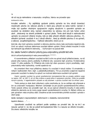 70
ně od osy je nakreslena s nasunutou smyčkou, kterou se provede vyso
kofrekvenční ohřev.
kroužek valivého ; Ky zajištěņíş şprávné polohy upínače na trnu slouží dosedací
mezikružní plocha 2a válcová plocha 2, které jsou přesně na sebe kolmé. Upínač 2
může být opatřen vhodnými spojovacími orgány sloužícími k upevnění upínače se
součástí na obráběcí stroj. Upínač znázorněný na výkresu má prò tuto funkci určen
závit , zhotovený na straně protilehlé k upínací ploše. Tento závit slouží k našroubování
upínače na pracovní vřeteno brusky, kde je dále přesně středěn válcovou plochou . K.,
středění üpínané: součásti 4 na 2 slouží středící , který je středěn plochou 5 na upínači,
a válcový ,souştřednýplochou : Vęlikost válcového otvorů je vo
lenà tak, aby meżi upínanou součástí a válcovou plochou otvoru byla zachována nepatrná vůle,
čímž se vyloučí možnost deformace součásti během upínání. Pevný středicí kroužek 5 může
být nahrazeh izję středicími elementy, . : rozříznutým na způsob kleš
tin, takže funkční středící plöchy jsou odpružëny pöüžití též stře
dicích zařízeníhydraulických nebo pneumatičkých: ******** ·
K rovnoměrnému přitlačení součásti na fólii 3 a tím na upínač slouží přítlačná deska , na niž
působí přes kulovou plochu podložky 9 přítlačná síla, vyvozená näpř. pružinou 10:stlačovärioù
maticí 11 přės podložku 12. Přítlačná síla může být však vyvozena i jinými prostředky, např.
prieumaticky nebo hydraulicky, rovněž spadá do roz
Ke zmenšení tření mezi přítlačnou deskou 8 a součástí 4 slouží vložka :13 zimateriálu: s
nížkým koeficientém tření, näpř. z połýtetrafluorethylenu. Tím je umožněno vzájemné nepatrné
posouvání součásti 4 a desky 8 a vyloučí se možnost deformace součásti 4 při upínání.
Vlastní upevnění součásti ha upínač prostřednictvím termoplastické fólie se provede zahřátím spoje
na teplotu 100° až 200° C, při níž fólie změkne a pevně přilne k spojovaným plochám. Ohřev lze provádět
různými způsoby. V nejjednodušším případě se celý přípravek s upnutou součástí vloží do ohřívací pece.
Tento postup je však dosti zdlouhavý a jeho nevýhodou je, že se zahřeje celý přípravek a
tím se znesnadní manipulace. Mnohem výhodnější se jeví použití vysokofrekvenčního ohřevu.
Tento způsob ohřevu lze provádět např. tak, že po sejmutí středicího kroužku 5 nebo jiného
středicího elementu se do roviny spoje nasadí vysokofrekvenční smyčka 14. Během ohřevu se
pak upínačem nebo smyčkou otáčí. Dosáhne se tak rovnoměrného prohřátí součásti i upínače v
okolí spoje,
takže nedojde k nepravidelným deformacím v důsledku nerovnoměrné
tepelné dilatace. . . * . . .
Upevňování součásti na zařízení podle vynálezu se provádí tak, že na trn.1 se
nasune upínač 2, na něj se položí termoplastická fólie 3 a nasune se středicí kroužek .
Do otvoru středicího kroužku se
 