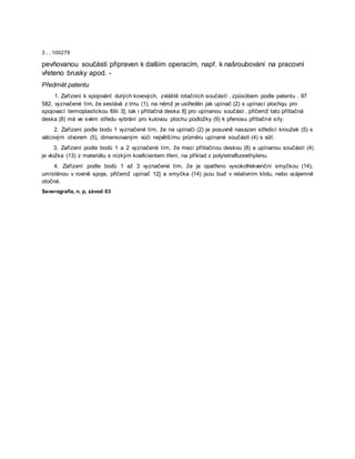 3 . . 100279
pevňovanou součástí připraven k dalším operacím, např. k našroubování na pracovní
vřeteno brusky apod. -
Předmět patentu
1. Zařízení k spojovánî dutých kovových, zvláště rotačních součástí . způsóbem podle patentu . 97
582, vyznačené tím, že sestává z trnu (1), na němž je ustředěn jak upínač (2) s upínací plochqu pro
spojovací termoplastickou fólii 3], tak i přítlačná deska 8] pro upínanou součást , přičemž tato přítlačná
deska (8) má ve svém středu vybrání pro kulovou plochu podložky (9) k přenosu přítlačné síly.
2. Zařízení podle bodu 1 vyznačené tím, že na upínači (2) je posuvně nasazen středicí kroužek (5) s
válcovým otvorem (5), dimensovaným vůči největšímu průměru upínané součásti (4) s vůlí.
3. Zařízení podle bodů 1 a 2 vyznačené tím, že mezi přítlačnou deskou (8) a upínanou součástí (4)
je vložka (13) z materiálu s nízkým koeficientem tření, na příklad z polytetrafluorethylenu.
4. Zařízení podle bodů 1 až 3 vyznačené tím, že je opatřeno vysokofrekvenční smyčkou (14),
umístěnou v rovině spoje, přičemž upínač 12] a smyčka (14) jsou buď v relativním klidu, nebo vzájemně
otočné.
Severografia, n. p, závod 03
 