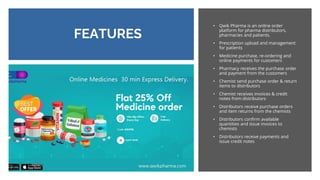 FEATURES
• Qwik Pharma is an online order
platform for pharma distributors,
pharmacies and patients.
• Prescription upload and management
for patients
• Medicine purchase, re-ordering and
online payments for customers
• Pharmacy receives the purchase order
and payment from the customers
• Chemist send purchase order & return
items to distributors
• Chemist receives invoices & credit
notes from distributors
• Distributors receive purchase orders
and item returns from the chemists
• Distributors confirm available
quantities and issue invoices to
chemists
• Distributors receive payments and
issue credit notes
 