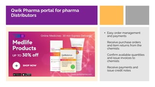 Qwik Pharma portal for pharma
Distributors
• Easy order management
and payments
Receive purchase orders
and item returns from the
chemists
Confirm available quantities
and issue invoices to
chemists
Receive payments and
issue credit notes
 