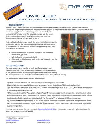 Info@Dyplast.com www.dyplast.com
305-921-0100 Qwik-PIRvsXPS-0518
BACKGROUND
Dyplast’s 0214 Technical Bulletin was focused primarily on examining the cost of insulation systems versus energy
savings and long-term performance of polyisocyanurate (polyiso or PIR) and extruded polystyrene (XPS) insulants in low-
temperature applications such as refrigeration and chilled water
applications. It’s no surprise that polyisocyanurate was the hands-
down selection based purely on physical properties, cost, and
demonstrated thermal efficiencies in practice.
Today, while the facts remain mostly the same, this Bulletin revision is
more-so focused on the misinformation and/or lack of full disclosure
so prevalent in the marketplace. Dyplast has aggressively advocated
over the past decade for:
 honest presentation of physical properties and pertinent
information, yet also
 full-disclosure, complemented with
 third-party verification and audit of physical properties and the
quality process.
MISCONCEPTIONS
We have polled a large number of both specifier-engineers and
insulation end-users regarding some of the basics regarding selection
of the optimal insulant. A surprisingly large number were frustrated by
the misinformation in the marketplace and the difficulties in slicing through the fog.
For instance, you may want to consider the following:
1) The k-factors of different XPS products may “age”? Are aged k’s presented?
2) Are physical properties of XPS measured as averages across the billet as ASTM requires of polyiso?
3) If the ammonia refrigerant is at -40°F (-40°C) and the ambient temperature is 75°F (24°C), the “mean” temperature
is more likely around +20 to +25°F1
4) To what extent is Water Absorption or Water Vapor Transmission a pertinent consideration for an insulant with a
pipe temperature of -40°F? [Note: some XPS suppliers falsely imply there is residual moisture inherent within polyiso
insulation; the fact is there is no residual water]. The WA and WVT of polyiso and XPS are comparable.
5) A vapor barrier has a permeance of less than 0.1 perm, and there are several brands with zero permeance. Some
XPS suppliers still recommend a vapor “retarder” (greater than 0.1 perm) even in very low-temperature applications
such as refrigeration.
You may want to review the more complete Technical Bulletin 0418 on the subject. Or just call Dyplast to discuss the
issues and answers behind ISO vs XPS!
1
Verify with your engineer!
 