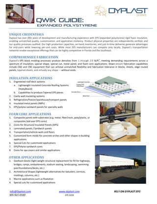Info@Dyplast.com www.dyplast.com RELY ON DYPLAST EPS!
305-921-0100 EPS 0318
UNIQUE CREDENTIALS
Dyplast has over fifty years of development and manufacturing experience with EPS (expanded polystyrene) rigid foam insulation,
enabling unmatched quality, customization, and application resiliency. Product physical properties are independently verified, and
our quality processes audited. Our high production capacities, on-hand inventories, and just-in-time deliveries generate advantages
for end-users while lowering per-unit costs. While most EPS manufacturers can compete only locally, Dyplast’s transportation
networks enable exceptional offerings that can be highly competitive in Florida and the Southeast.
COMPREHENSIVE FABRICATION
Dyplast’s EPS block molding processes produce densities from 1 through 2.0 lb/ft
3
, meeting demanding requirements across a
spectrum of insulation, special shape, special cut, metal panel, and foam core applications. Down-stream fabrication capabilities
include CAD and CNC equipment that can achieve unmatched flexibility and fabrication tolerance in blocks, sheets, edge routed
panels, tapered sheets, and virtually any shape - - without voids.
INSULATION APPLICATIONS
1. Engineered roof deck systems
a. Lightweight Insulated Concrete Roofing Systems
(HoleyBoard)
b. Capabilities to produce Tapered EPS pieces
2. Cavity wall insulating systems
3. Refrigeration/freezer/warehouse/transport panels
4. Insulated metal panels (IMPs)
5. EPS/polyiso sandwich panels for specialty walls
FOAM CORE APPLICATIONS
1. Composite panels with substrates (e.g. metal, fiber/resin, poly/plastic, or
composites laid-over EPS cores)
2. Cores for Structural Insulated Panels (SIPS)
3. Laminated panels / Sandwich panels
4. Transportation/vehicle walls and floors
5. Customized form molds for concrete arches and other shapes in building
applications
6. Special Cuts for customized applications
7. EPS/Polyiso sandwich cores
8. Cores for spa covers and similar applications
OTHER APPLICATIONS
1. Geofoam blocks (light-weight structural replacement for fill for highways,
bridges, ramps, embankments, stadium seating, landscaping, swimming
pool foundations/decks, etc.)
2. Architectural Shapes (lightweight alternatives for balusters, cornices,
moldings, columns, etc.)
3. Marine applications such as floatation
4. Special cuts for customized applications
 