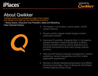 powered byAbout Qwikker“Qwikker gives us a competitive edge in the market and allows us to ‘light up’ our advertising inventory.”   – Rocky Sisson, Executive Vice President, Sales and Marketing Clear Channel OutdoorThe leader in on-location, carrier grade, mobile content deliveryPowers world’s largest mobile hotspot content distribution networkDominant IP portfolio: 9 patents filed; 3  US patents granted (wireless content distribution), 6 others pending (mobile caching, device detections and proximity transactions) and many foreign patents pendingWeb and API based campaign management, content publishing, device management and rich mobile application experiencesMember of Mobile Marketing Association and MMA’s Proximity Committee, Chair of Bluetooth SIG Mobile Content Delivery Study Group