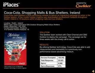 powered byCoca-Cola, Shopping Malls & Bus Shelters, IrelandCoca-Cola used Qwikker’s OOH advertising network to deliver an interactive campaign to usher in the holiday season. A free mobile holiday ringtone was downloaded via Bluetooth hotspots throughout Dublin, Ireland in 16 locations within shopping malls and bus shelters.Location:  Dublin , IrelandMedia Type: Clear Channel & CBS Outdoor Shopping Malls & Bus SheltersDates: December 1-29, 2008Content Deliverable:  Ringtone # of Qwikker Mobile Hotspots: 16SOLUTIONThe Qwikker team worked with Clear Channel and CBS Outdoor to deploy the campaign. The campaign ran for three weeks with this timely call to action.RESULTSBy utilizing Qwikker technology, Coca-Cola was able to add measurement and trackability to a previously non-performance based advertising medium. Call to action to turn on Bluetooth wireless  technology to receive ringtone.