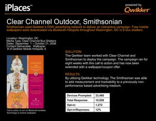 powered byClear Channel Outdoor, SmithsonianSmithsonian used Qwikker’s OOH advertising network to deliver an interactive campaign. Free mobile wallpapers were downloaded via Bluetooth hotspots throughout Washington, DC in 6 bus shelters.Location: Washington, DCMedia Type: Clear Channel Bus SheltersDates: September  1 – October 31, 2008Content Deliverable:  Wallpaper  # of Qwikker Mobile Hotspots: 6SOLUTIONThe Qwikker team worked with Clear Channel and Smithsonian to deploy the campaign. The campaign ran for eight weeks with this call to action and has now been extended with a wallpaper/coupon offer.RESULTSBy utilizing Qwikker technology, The Smithsonian was able to add measurement and trackability to a previously non-performance based advertising medium. Call to action to turn on Bluetooth wireless technology to receive wallpaper.