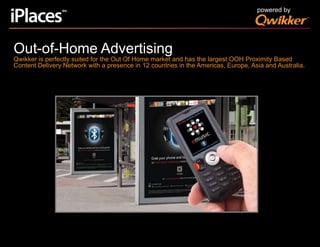 powered byOut-of-Home AdvertisingQwikker is perfectly suited for the Out Of Home market and has the largest OOH Proximity Based Content Delivery Network with a presence in 12 countries in the Americas, Europe, Asia and Australia.