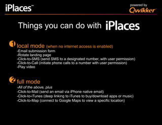 powered by  Things you can do withlocal mode (when no internet access is enabled)-Email submission form-Rotate landing page -Click-to-SMS (send SMS to a designated number, with user permission)-Click-to-Call (initiate phone calls to a number with user permission)-Play videofull mode-All of the above, plus-Click-to-Mail (send an email via iPhone native email)-Click-to-iTunes (deep linking to iTunes to buy/download apps or music)-Click-to-Map (connect to Google Maps to view a specific location)