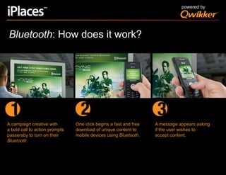 powered byBluetooth: How does it work?One click begins a fast and freedownload of unique content tomobile devices using Bluetooth.A message appears askingif the user wishes toaccept content.A campaign creative witha bold call to action promptspassersby to turn on theirBluetooth.