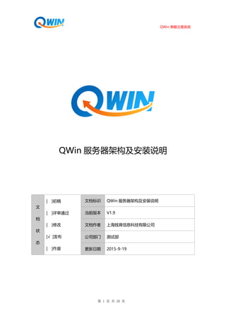 QWin 策略交易系统
第 1 页 共 20 页
QWin 服务器架构及安装说明
文
档
状
态
[ ]初稿
[ ]评审通过
[ ]修改
[√ ]发布
[ ]作废
文档标识 QWin 服务器架构及安装说明
当前版本 V1.9
文档作者 上海钱育信息科技有限公司
公司部门 测试部
更新日期 2015-9-19
 