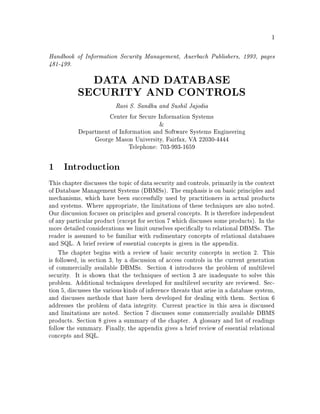 1
Handbook of Information Security Management, Auerbach Publishers, 1993, pages
481-499.
DATA AND DATABASE
SECURITY AND CONTROLS
Ravi S. Sandhu and Sushil Jajodia
Center for Secure Information Systems
&
Department of Information and Software Systems Engineering
George Mason University, Fairfax, VA 22030-4444
Telephone: 703-993-1659
1 Introduction
This chapter discusses the topic of data security and controls, primarily in the context
of Database Management Systems DBMSs. The emphasis is on basic principles and
mechanisms, which have been successfully used by practitioners in actual products
and systems. Where appropriate, the limitations of these techniques are also noted.
Our discussion focuses on principles and general concepts. It is therefore independent
of any particular product except for section 7 which discusses some products. In the
more detailed considerations we limit ourselves speci cally to relational DBMSs. The
reader is assumed to be familiar with rudimentary concepts of relational databases
and SQL. A brief review of essential concepts is given in the appendix.
The chapter begins with a review of basic security concepts in section 2. This
is followed, in section 3, by a discussion of access controls in the current generation
of commercially available DBMSs. Section 4 introduces the problem of multilevel
security. It is shown that the techniques of section 3 are inadequate to solve this
problem. Additional techniques developed for multilevel security are reviewed. Sec-
tion 5, discusses the various kinds of inference threats that arise in a database system,
and discusses methods that have been developed for dealing with them. Section 6
addresses the problem of data integrity. Current practice in this area is discussed
and limitations are noted. Section 7 discusses some commercially available DBMS
products. Section 8 gives a summary of the chapter. A glossary and list of readings
follow the summary. Finally, the appendix gives a brief review of essential relational
concepts and SQL.
 