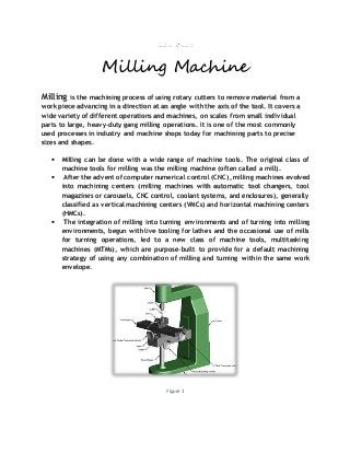 Milling Machine
Milling is the machining process of using rotary cutters to remove material from a
work piece advancing in a direction at an angle with the axis of the tool. It covers a
wide variety of different operations and machines, on scales from small individual
parts to large, heavy-duty gang milling operations. It is one of the most commonly
used processes in industry and machine shops today for machining parts to precise
sizes and shapes.
 Milling can be done with a wide range of machine tools. The original class of
machine tools for milling was the milling machine (often called a mill).
 After the advent of computer numerical control (CNC), milling machines evolved
into machining centers (milling machines with automatic tool changers, tool
magazines or carousels, CNC control, coolant systems, and enclosures), generally
classified as vertical machining centers (VMCs) and horizontal machining centers
(HMCs).
 The integration of milling into turning environments and of turning into milling
environments, begun with live tooling for lathes and the occasional use of mills
for turning operations, led to a new class of machine tools, multitasking
machines (MTMs), which are purpose-built to provide for a default machining
strategy of using any combination of milling and turning within the same work
envelope.
Figure 1
 