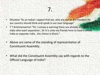 7.
• Dhulekar ”As an Indian I appeal that we, who are out to win freedom for
our country should think and speak in our own language”
• T T Krishnamachari “Sir, I convey a warning there are already elements in
India who want separation , Sir It is unto my friends here to have a whole
India or separate India , the choice is theirs.”
• Above are some of the standing of representative of
Constituent Assembly.
• What did the Constituent Assembly say with regards to the
Official Language of India?
 