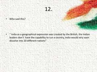 12.
• Who said this?
• “ India as a geographical expression was created by the British, the Indian
leaders don’t have the capability to run a country, India would very soon
dissolve into 20 different nations”
 
