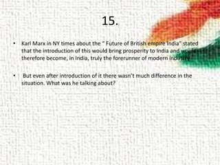 15.
• Karl Marx in NY times about the “ Future of British empire India” stated
that the introduction of this would bring prosperity to India and would
therefore become, in India, truly the forerunner of modern industry
• But even after introduction of it there wasn’t much difference in the
situation. What was he talking about?
 