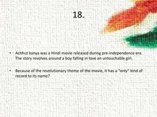 18.
• Achhut kanya was a Hindi movie released during pre-independence era.
The story revolves around a boy falling in love an untouchable girl.
• Because of the revolutionary theme of the movie, it has a “only” kind of
record to its name?
 