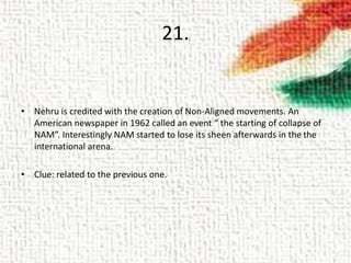 21.
• Nehru is credited with the creation of Non-Aligned movements. An
American newspaper in 1962 called an event “ the starting of collapse of
NAM”. Interestingly NAM started to lose its sheen afterwards in the the
international arena.
• Clue: related to the previous one.
 