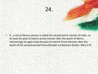 24.
• X , a not so famous person is called the second prime minster of India , as
he took the post of Interim prime minster after the death of Nehru.
Interestingly he again took the post of Interim Prime Minister after the
death of the second elected Prime Minister Lal Bahadur Shastri. Who is X?
 