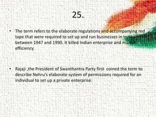25.
• The term refers to the elaborate regulations and accompanying red
tape that were required to set up and run businesses in India
between 1947 and 1990. It killed Indian enterprise and market
efficiency.
• Rajaji ,the President of Swanthantra Party first coined the term to
describe Nehru's elaborate system of permissions required for an
individual to set up a private enterprise.
 