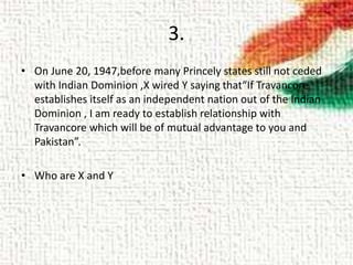 3.
• On June 20, 1947,before many Princely states still not ceded
with Indian Dominion ,X wired Y saying that“If Travancore
establishes itself as an independent nation out of the Indian
Dominion , I am ready to establish relationship with
Travancore which will be of mutual advantage to you and
Pakistan”.
• Who are X and Y
 