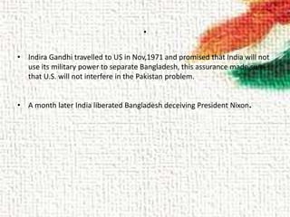 .
• Indira Gandhi travelled to US in Nov,1971 and promised that India will not
use its military power to separate Bangladesh, this assurance made sure
that U.S. will not interfere in the Pakistan problem.
• A month later India liberated Bangladesh deceiving President Nixon.
 