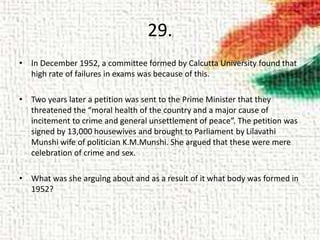 29.
• In December 1952, a committee formed by Calcutta University found that
high rate of failures in exams was because of this.
• Two years later a petition was sent to the Prime Minister that they
threatened the “moral health of the country and a major cause of
incitement to crime and general unsettlement of peace”. The petition was
signed by 13,000 housewives and brought to Parliament by Lilavathi
Munshi wife of politician K.M.Munshi. She argued that these were mere
celebration of crime and sex.
• What was she arguing about and as a result of it what body was formed in
1952?
 