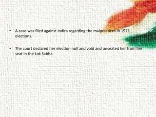• A case was filed against Indira regarding the malpractices in 1971
elections.
• The court declared her election null and void and unseated her from her
seat in the Lok Sabha.
 
