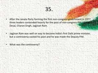 35.
• After the Janata Party forming the first non-congress government in 1977,
three leaders contended heavily for the post of non-congress PM. Moraji
Desai, Charan Singh, Jagjivan Ram.
• Jagjivan Ram was well on way to become India’s first Dalit prime minister,
but a controversy costed his post and he was made the Deputy P.M.
• What was the controversy?
 