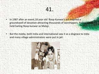 41.
• In 1987 after an event,18 year old Roop Kunwar’s act inspired a
groundswell of devotion attracting thousands of worshippers. Rallies were
held hailing Roop kunwar as Mataji.
• But the media, both India and international saw it as a disgrace to India
and many village administrators were put in jail.
 