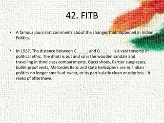 42. FITB
• A famous journalist comments about the changes that happened in Indian
Politics.
• In 1987, The distance between G_____ and G_____ is a vast traverse in
political ethic. The dhoti is out and so is the wooden sandals and
travelling in third class compartments. Gucci shoes, Cartier sunglasses,
bullet proof vests, Mercedes Benz and state helicopters are in. Indian
politics no longer smells of sweat, or its particularly clean or odorless – It
reeks of aftershave.
 