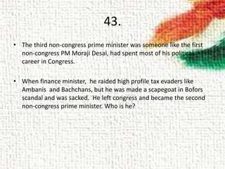 43.
• The third non-congress prime minister was someone like the first
non-congress PM Moraji Desai, had spent most of his political
career in Congress.
• When finance minister, he raided high profile tax evaders like
Ambanis and Bachchans, but he was made a scapegoat in Bofors
scandal and was sacked. He left congress and became the second
non-congress prime minister. Who is he?
 
