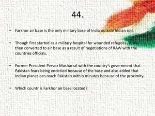44.
• Farkhor air base is the only military base of India outside Indian soil.
• Though first started as a military hospital for wounded refugees , it was
then converted to air base as a result of negotiations of RAW with the
countries officials.
• Former President Pervez Musharraf with the country’s government that
Pakistan fears being encircled because of the base and also added that
Indian planes can reach Pakistan within minutes because of the proximity.
• Which countr is Farkhor air base located?
 