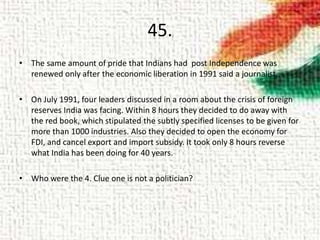 45.
• The same amount of pride that Indians had post Independence was
renewed only after the economic liberation in 1991 said a journalist.
• On July 1991, four leaders discussed in a room about the crisis of foreign
reserves India was facing. Within 8 hours they decided to do away with
the red book, which stipulated the subtly specified licenses to be given for
more than 1000 industries. Also they decided to open the economy for
FDI, and cancel export and import subsidy. It took only 8 hours reverse
what India has been doing for 40 years.
• Who were the 4. Clue one is not a politician?
 