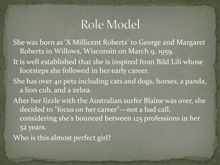 She was born as ‘X Millicent Roberts’ to George and Margaret
   Roberts in Willows, Wisconsin on March 9, 1959.
It is well established that she is inspired from Bild Lili whose
   footsteps she followed in her early career.
She has over 40 pets including cats and dogs, horses, a panda,
   a lion cub, and a zebra.
After her fizzle with the Australian surfer Blaine was over, she
   decided to "focus on her career"—not a bad call,
   considering she's bounced between 125 professions in her
   52 years.
Who is this almost perfect girl?
 