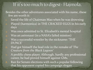 Besides the other adventures associated with his name, these
  few are worth it:
1. Saved the life of Chairman Mao when he was drowning
2. Played (harmonica) in THE CRACKED EGGS in his early
    days
3. Was once admitted to St. Elizabeth’s mental hospital
4. Was an astronaut (in a NASA’s failed mission)
5. Was a successful wrestler by the nickname: ‘THE
    DUNCE’
6. Had got himself the lead role in the remake of ‘The
    Creature from the Black Lagoon’
7. A prolific chess player. Although, hardly any professional
    career, he had proved himself against GMs.
8. Ran for Senate elections with such a popular following
    that his opponent copied his campaign slogan
 