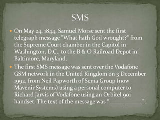  On May 24, 1844, Samuel Morse sent the first
  telegraph message "What hath God wrought?" from
  the Supreme Court chamber in the Capitol in
  Washington, D.C., to the B & O Railroad Depot in
  Baltimore, Maryland.
 The first SMS message was sent over the Vodafone
  GSM network in the United Kingdom on 3 December
  1992, from Neil Papworth of Sema Group (now
  Mavenir Systems) using a personal computer to
  Richard Jarvis of Vodafone using an Orbitel 901
  handset. The text of the message was “_____ ______".
 